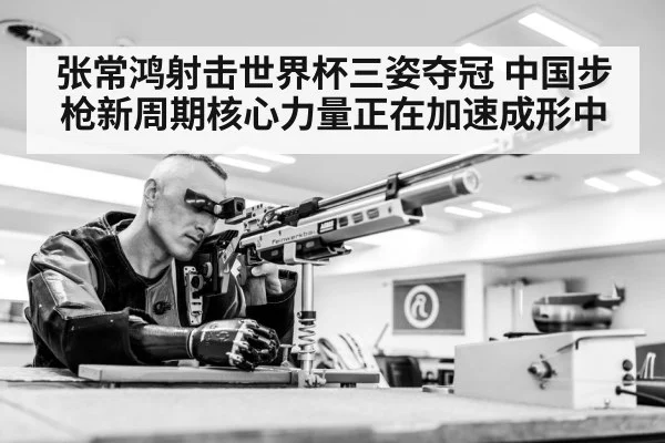 张常鸿射击世界杯三姿夺冠 中国步枪新周期核心力量正在加速成形中